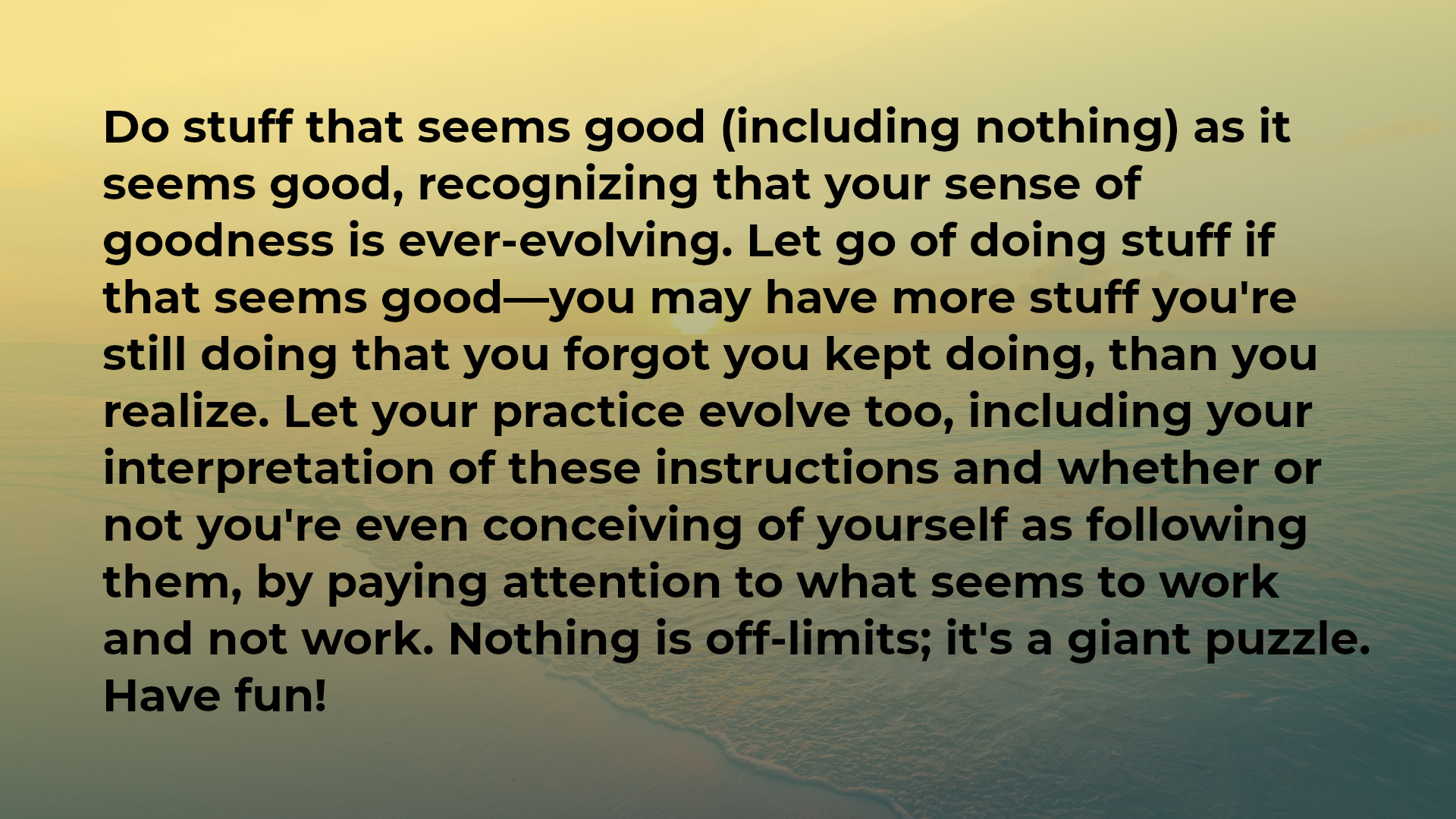 Do stuff that seems good (including nothing) as it seems good, recognizing that your sense of goodness is ever-evolving. Let go of doing stuff if that seems good—you may have more stuff you're still doing that you forgot you kept doing, than you realize. Let your practice evolve too, including your interpretation of these instructions and whether or not you're even conceiving of yourself as following them, by paying attention to what seems to work and not work. Nothing is off-limits; it's a giant puzzle. Have fun!